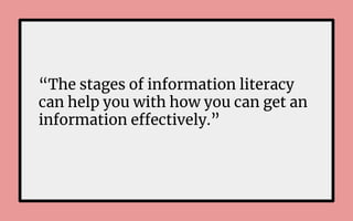 “The stages of information literacy
can help you with how you can get an
information effectively.”
 