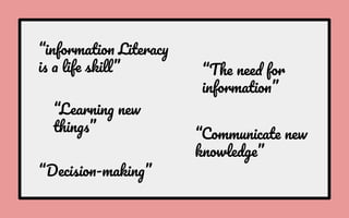 “information Literacy
is a life skill” “The need for
information”
“Learning new
things” “Communicate new
knowledge”
“Decision-making”
 