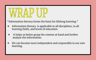 “Information literacy forms the basis for lifelong learning.”
❖ Information literacy is applicable to all disciplines, in all
learning ﬁelds, and levels of education.
❖ It helps us better grasp the content at hand and further
analyze the information.
❖ We can become more independent and responsible to our own
learning.
 