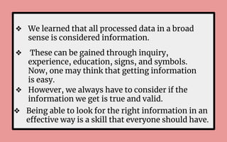❖ We learned that all processed data in a broad
sense is considered information.
❖ These can be gained through inquiry,
experience, education, signs, and symbols.
Now, one may think that getting information
is easy.
❖ However, we always have to consider if the
information we get is true and valid.
❖ Being able to look for the right information in an
effective way is a skill that everyone should have.
 