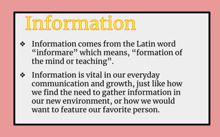 ❖ Information comes from the Latin word
“informare” which means, “formation of
the mind or teaching”.
❖ Information is vital in our everyday
communication and growth, just like how
we ﬁnd the need to gather information in
our new environment, or how we would
want to feature our favorite person.
 