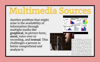 Another problem that might
arise is the availability of
information through
multiple media like
graphical, in picture form,
aural, voice over or
recording, and textual. This
challenges a person to
better comprehend and
analyze it.
 
