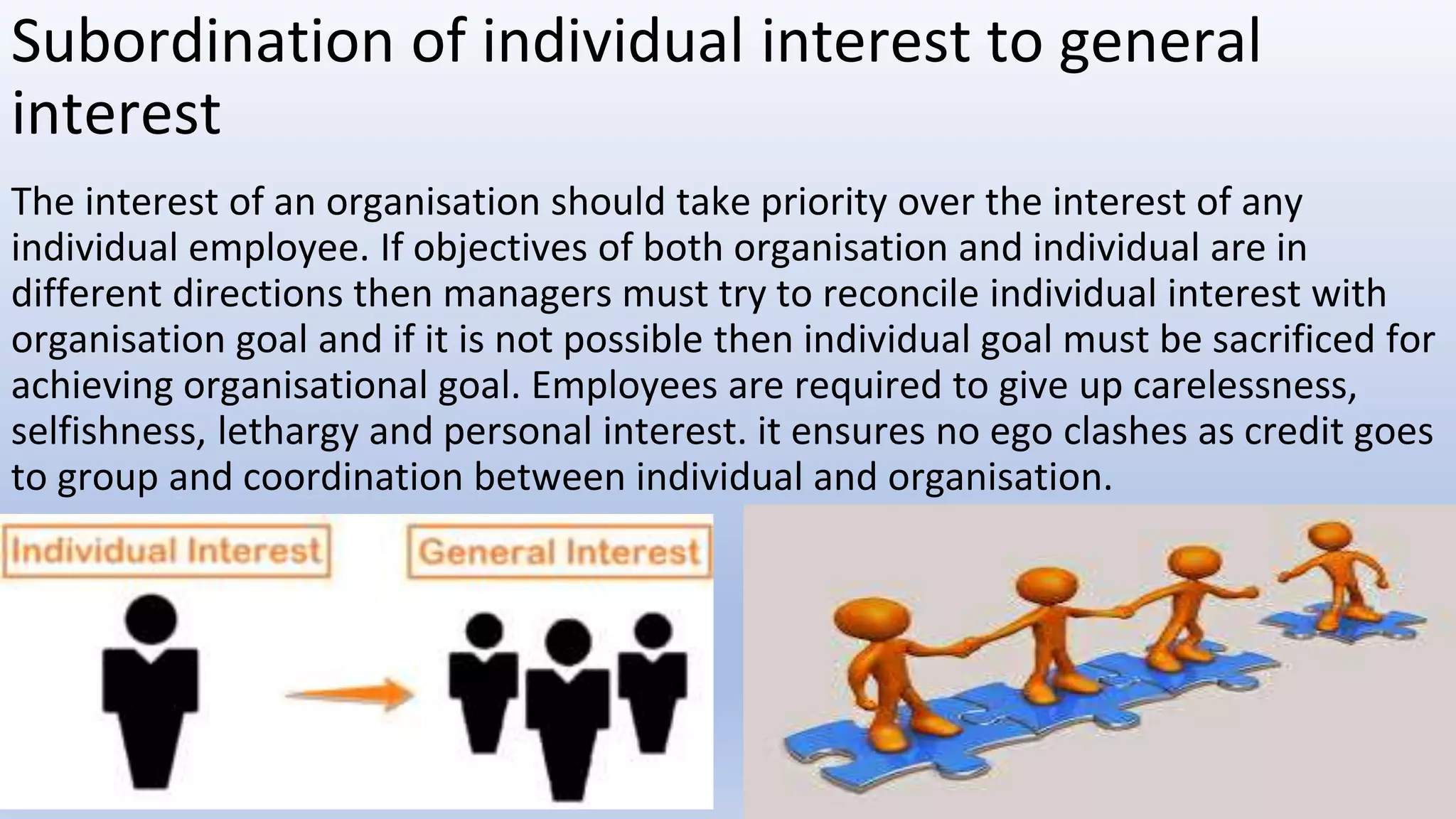 Subordination of individual interest to general
interest
The interest of an organisation should take priority over the interest of any
individual employee. If objectives of both organisation and individual are in
different directions then managers must try to reconcile individual interest with
organisation goal and if it is not possible then individual goal must be sacrificed for
achieving organisational goal. Employees are required to give up carelessness,
selfishness, lethargy and personal interest. it ensures no ego clashes as credit goes
to group and coordination between individual and organisation.
 