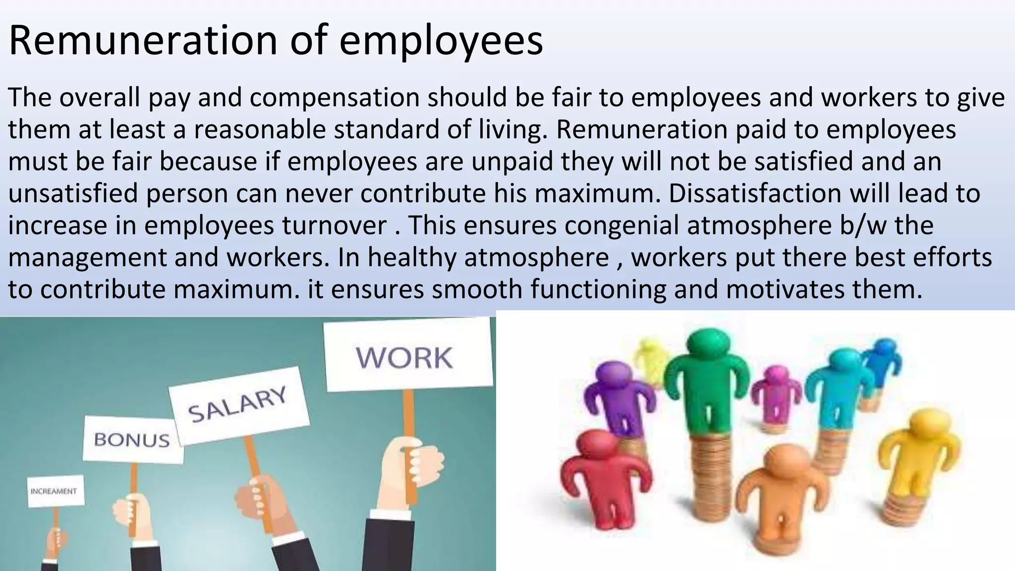 Remuneration of employees
The overall pay and compensation should be fair to employees and workers to give
them at least a reasonable standard of living. Remuneration paid to employees
must be fair because if employees are unpaid they will not be satisfied and an
unsatisfied person can never contribute his maximum. Dissatisfaction will lead to
increase in employees turnover . This ensures congenial atmosphere b/w the
management and workers. In healthy atmosphere , workers put there best efforts
to contribute maximum. it ensures smooth functioning and motivates them.
 
