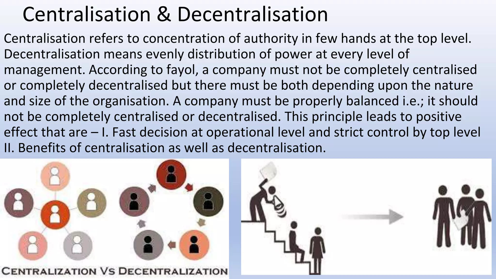 Centralisation & Decentralisation
Centralisation refers to concentration of authority in few hands at the top level.
Decentralisation means evenly distribution of power at every level of
management. According to fayol, a company must not be completely centralised
or completely decentralised but there must be both depending upon the nature
and size of the organisation. A company must be properly balanced i.e.; it should
not be completely centralised or decentralised. This principle leads to positive
effect that are – I. Fast decision at operational level and strict control by top level
II. Benefits of centralisation as well as decentralisation.
 