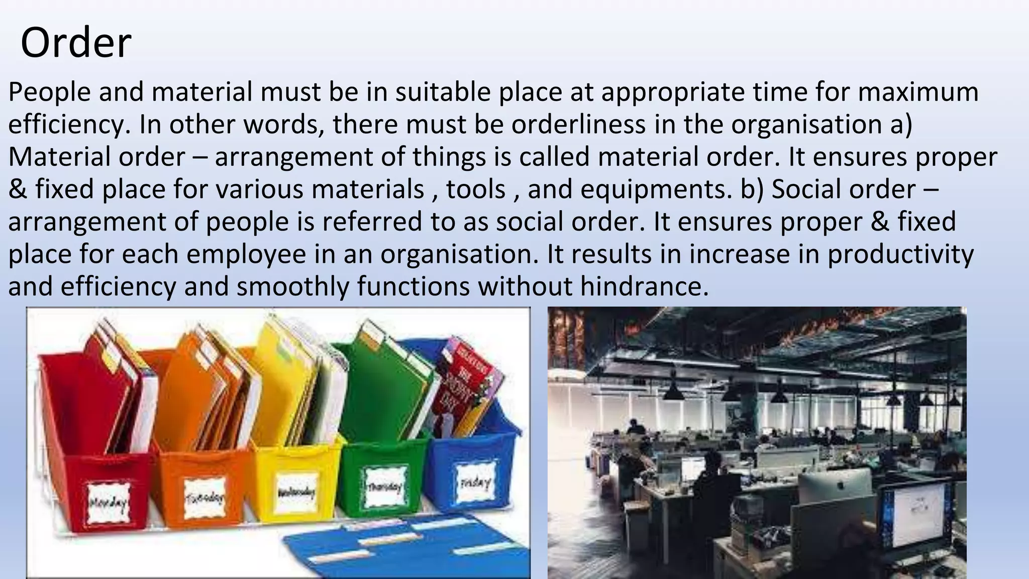 Order
People and material must be in suitable place at appropriate time for maximum
efficiency. In other words, there must be orderliness in the organisation a)
Material order – arrangement of things is called material order. It ensures proper
& fixed place for various materials , tools , and equipments. b) Social order –
arrangement of people is referred to as social order. It ensures proper & fixed
place for each employee in an organisation. It results in increase in productivity
and efficiency and smoothly functions without hindrance.
 