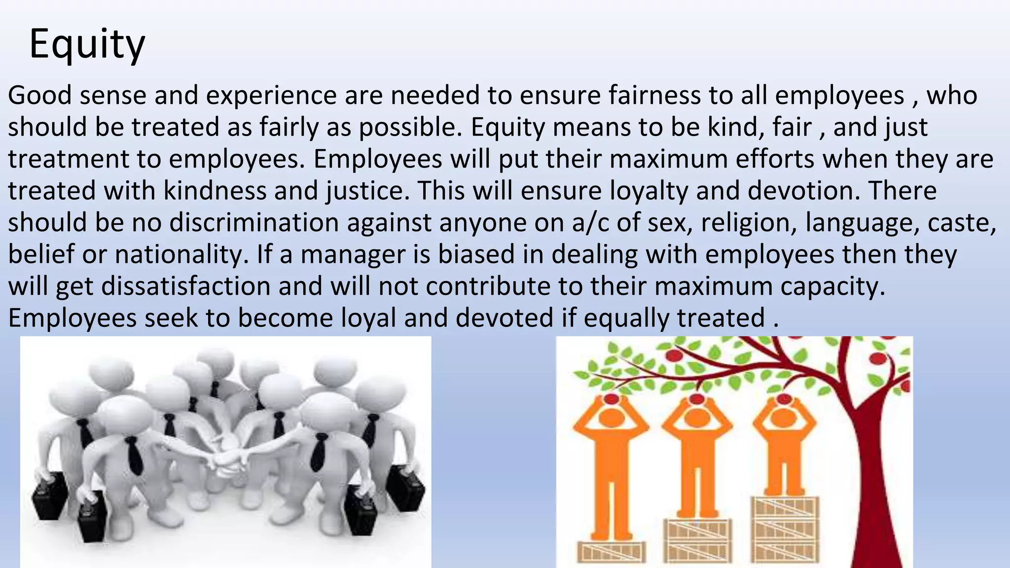 Equity
Good sense and experience are needed to ensure fairness to all employees , who
should be treated as fairly as possible. Equity means to be kind, fair , and just
treatment to employees. Employees will put their maximum efforts when they are
treated with kindness and justice. This will ensure loyalty and devotion. There
should be no discrimination against anyone on a/c of sex, religion, language, caste,
belief or nationality. If a manager is biased in dealing with employees then they
will get dissatisfaction and will not contribute to their maximum capacity.
Employees seek to become loyal and devoted if equally treated .
 