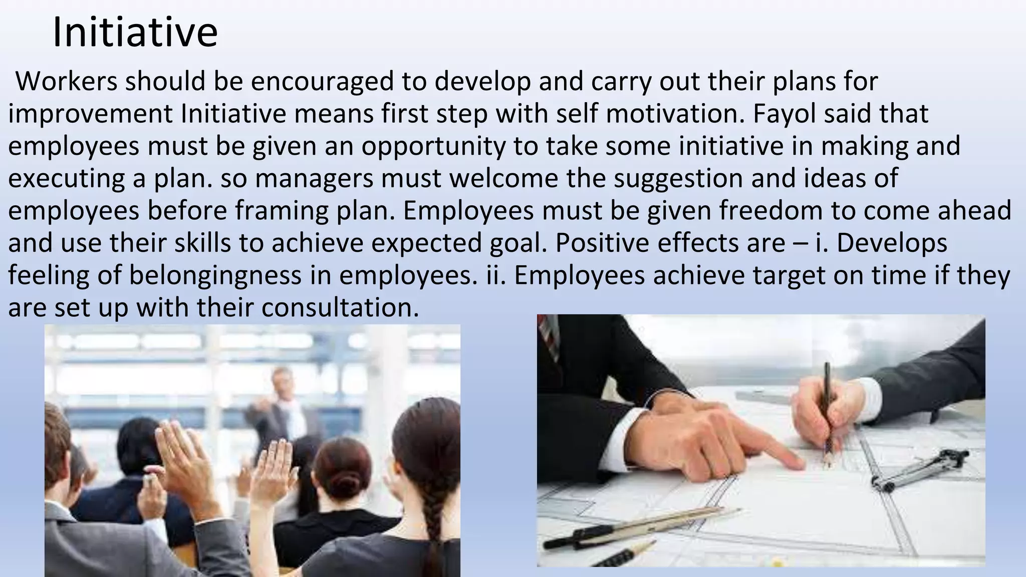 Initiative
Workers should be encouraged to develop and carry out their plans for
improvement Initiative means first step with self motivation. Fayol said that
employees must be given an opportunity to take some initiative in making and
executing a plan. so managers must welcome the suggestion and ideas of
employees before framing plan. Employees must be given freedom to come ahead
and use their skills to achieve expected goal. Positive effects are – i. Develops
feeling of belongingness in employees. ii. Employees achieve target on time if they
are set up with their consultation.
 