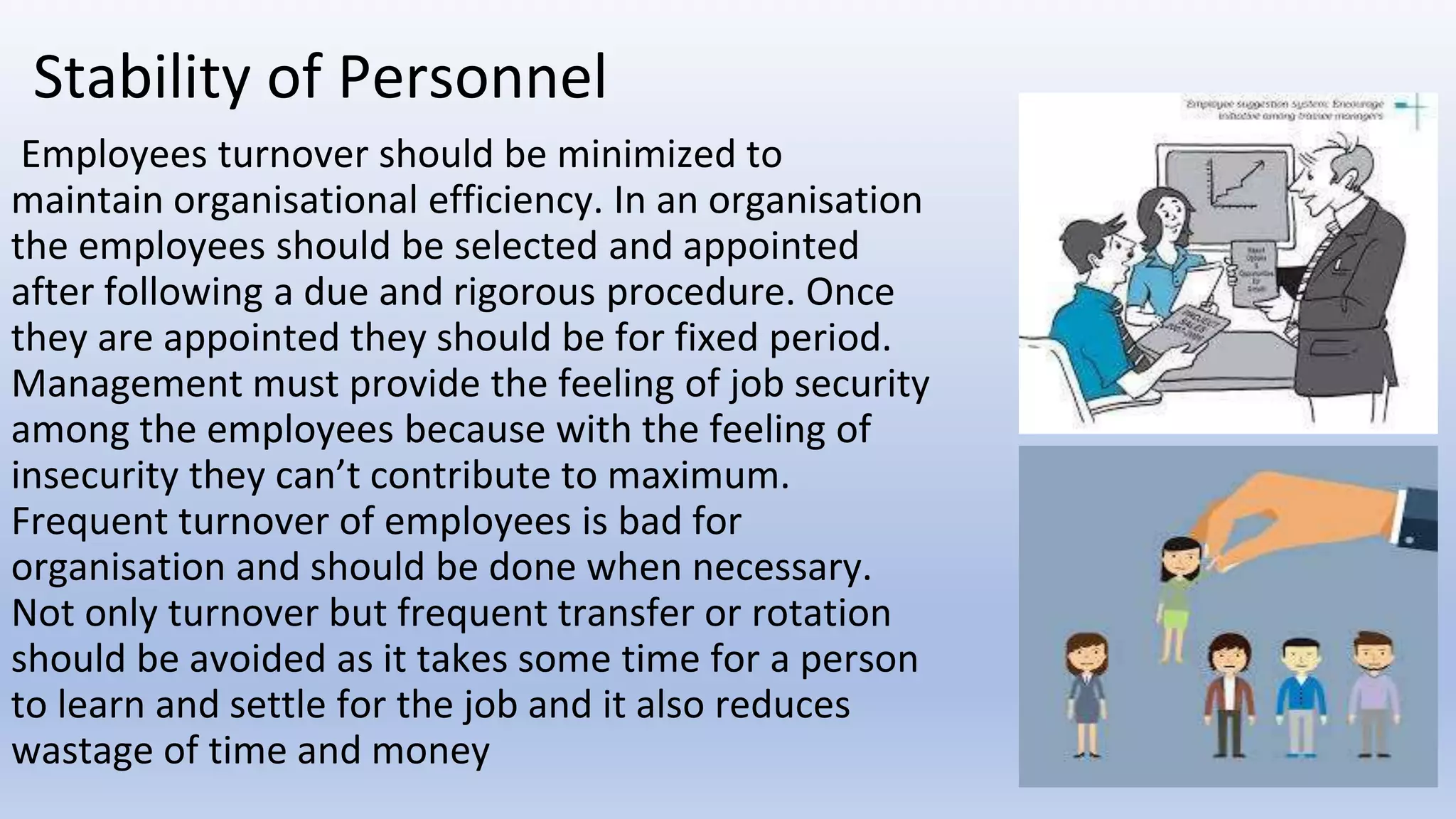 Stability of Personnel
Employees turnover should be minimized to
maintain organisational efficiency. In an organisation
the employees should be selected and appointed
after following a due and rigorous procedure. Once
they are appointed they should be for fixed period.
Management must provide the feeling of job security
among the employees because with the feeling of
insecurity they can’t contribute to maximum.
Frequent turnover of employees is bad for
organisation and should be done when necessary.
Not only turnover but frequent transfer or rotation
should be avoided as it takes some time for a person
to learn and settle for the job and it also reduces
wastage of time and money
 