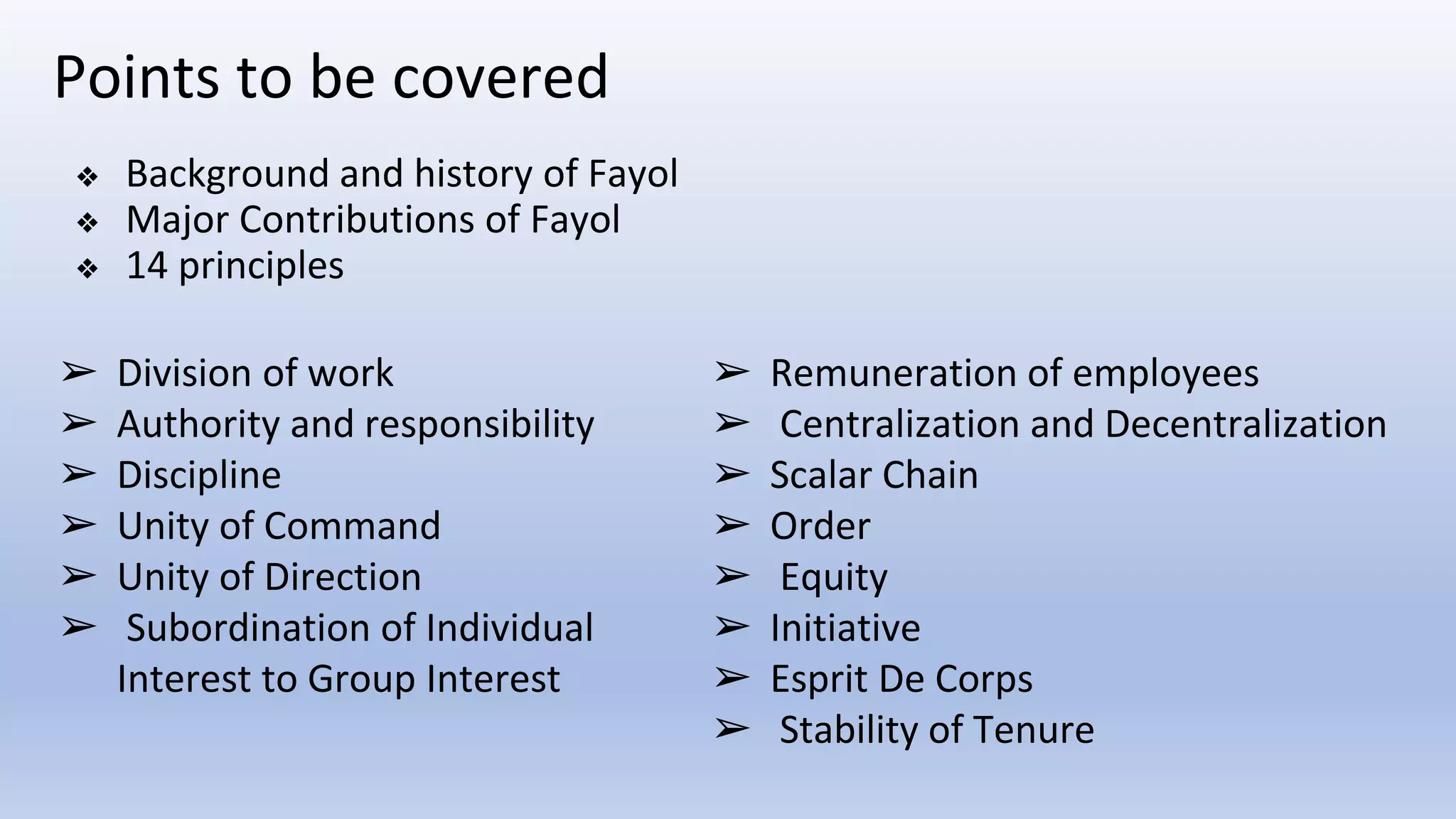 Points to be covered
❖ Background and history of Fayol
❖ Major Contributions of Fayol
❖ 14 principles
➢ Division of work
➢ Authority and responsibility
➢ Discipline
➢ Unity of Command
➢ Unity of Direction
➢ Subordination of Individual
Interest to Group Interest
➢ Remuneration of employees
➢ Centralization and Decentralization
➢ Scalar Chain
➢ Order
➢ Equity
➢ Initiative
➢ Esprit De Corps
➢ Stability of Tenure
 