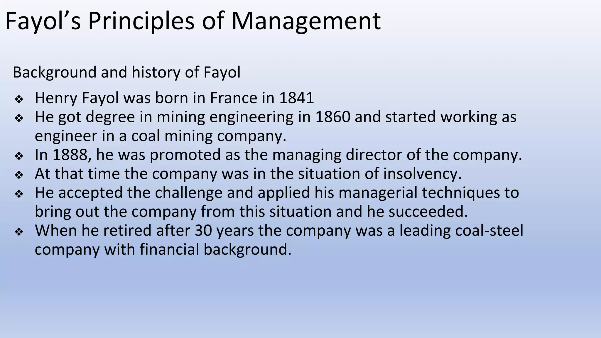Fayol’s Principles of Management
Background and history of Fayol
❖ Henry Fayol was born in France in 1841
❖ He got degree in mining engineering in 1860 and started working as
engineer in a coal mining company.
❖ In 1888, he was promoted as the managing director of the company.
❖ At that time the company was in the situation of insolvency.
❖ He accepted the challenge and applied his managerial techniques to
bring out the company from this situation and he succeeded.
❖ When he retired after 30 years the company was a leading coal-steel
company with financial background.
 