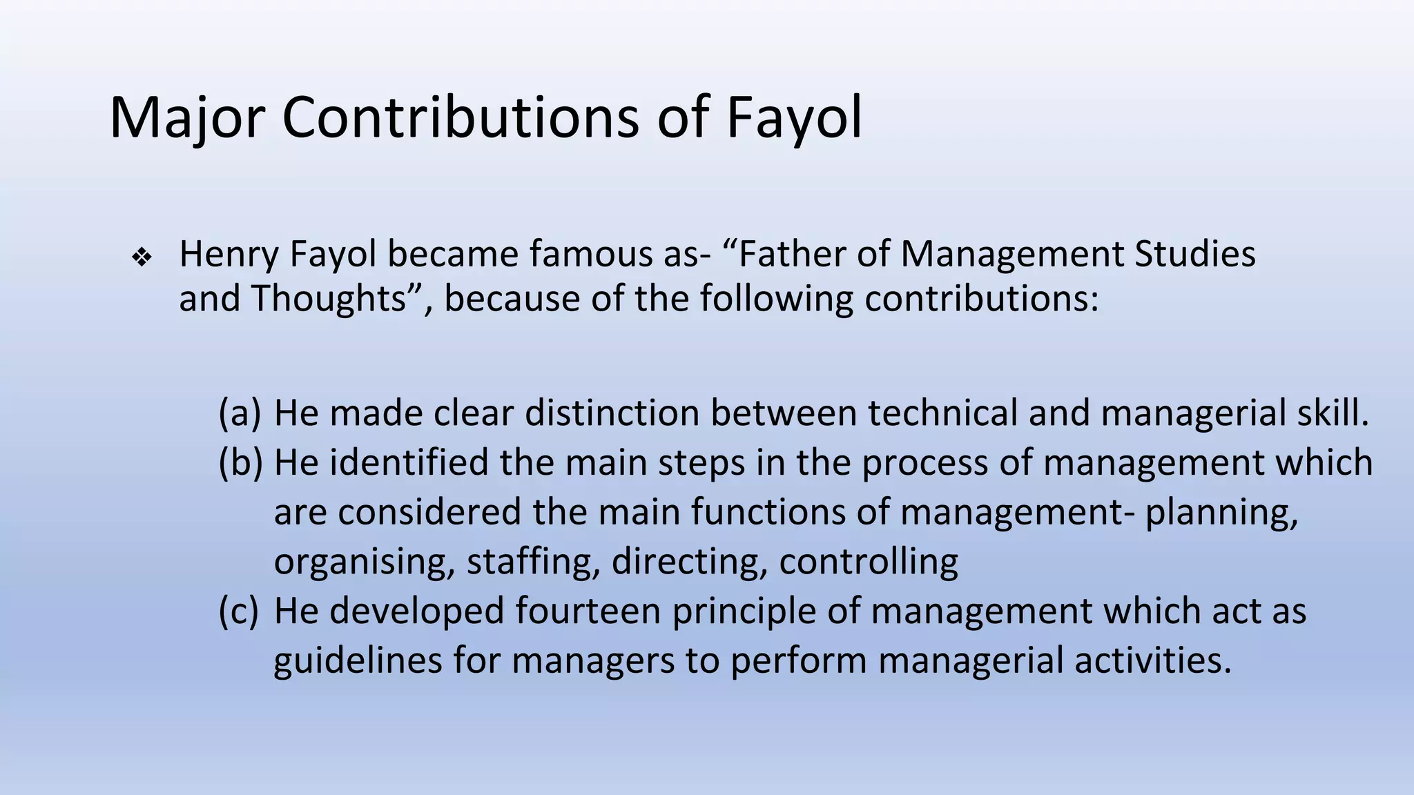 Major Contributions of Fayol
❖ Henry Fayol became famous as- “Father of Management Studies
and Thoughts”, because of the following contributions:
(a) He made clear distinction between technical and managerial skill.
(b) He identified the main steps in the process of management which
are considered the main functions of management- planning,
organising, staffing, directing, controlling
(c) He developed fourteen principle of management which act as
guidelines for managers to perform managerial activities.
 