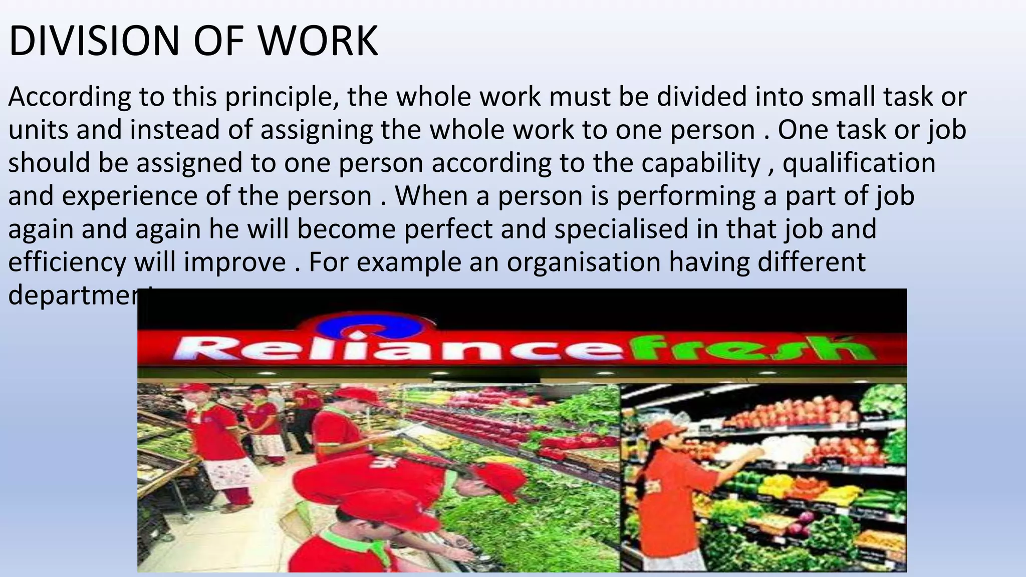DIVISION OF WORK
According to this principle, the whole work must be divided into small task or
units and instead of assigning the whole work to one person . One task or job
should be assigned to one person according to the capability , qualification
and experience of the person . When a person is performing a part of job
again and again he will become perfect and specialised in that job and
efficiency will improve . For example an organisation having different
departments.
 