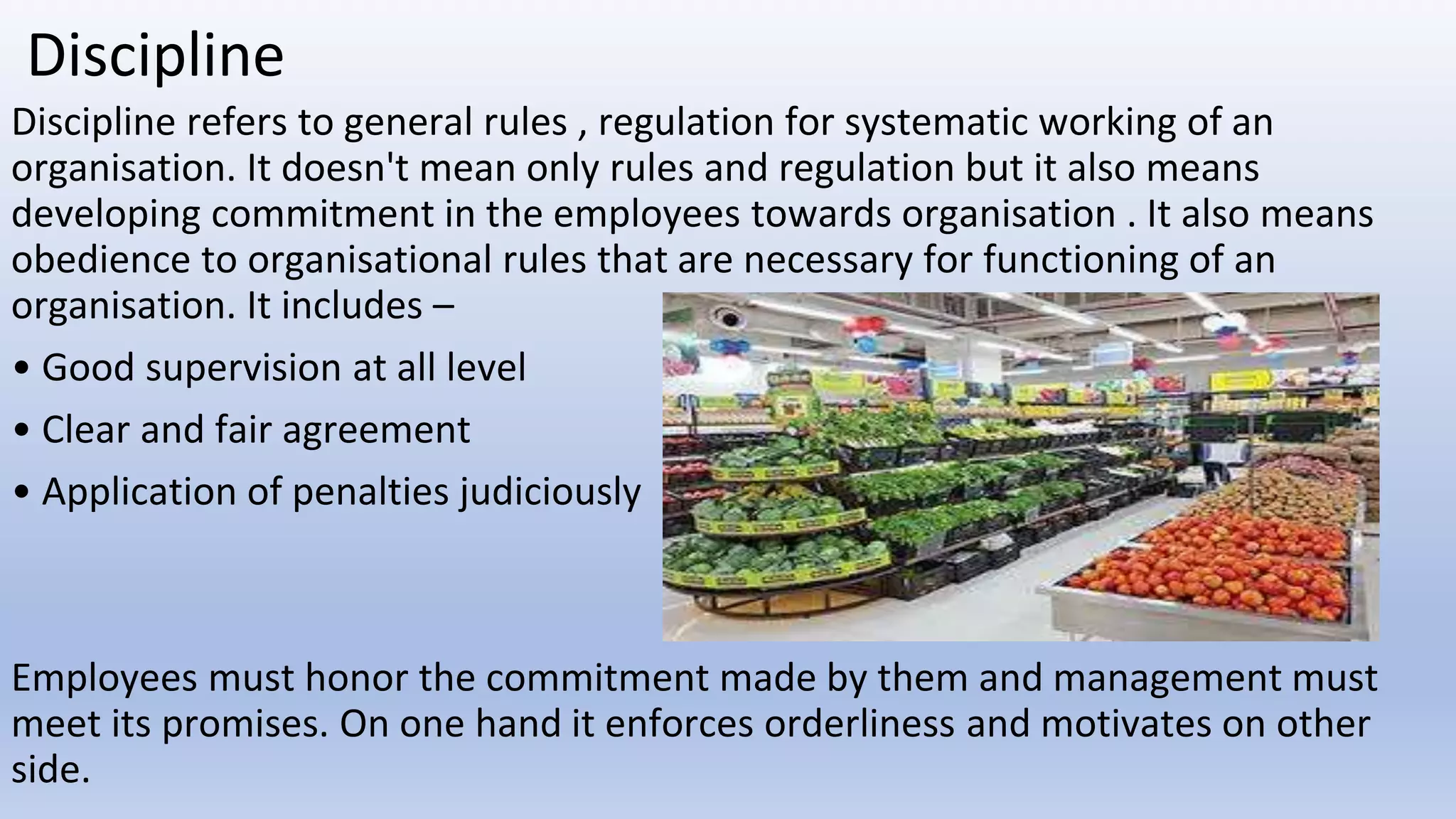 Discipline
Discipline refers to general rules , regulation for systematic working of an
organisation. It doesn't mean only rules and regulation but it also means
developing commitment in the employees towards organisation . It also means
obedience to organisational rules that are necessary for functioning of an
organisation. It includes –
• Good supervision at all level
• Clear and fair agreement
• Application of penalties judiciously
Employees must honor the commitment made by them and management must
meet its promises. On one hand it enforces orderliness and motivates on other
side.
 