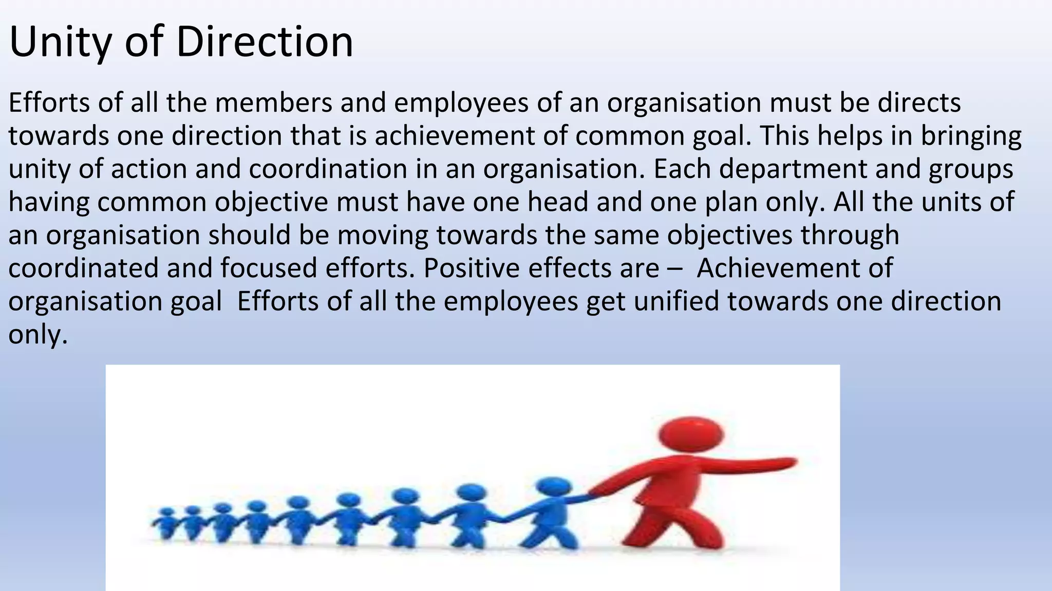 Unity of Direction
Efforts of all the members and employees of an organisation must be directs
towards one direction that is achievement of common goal. This helps in bringing
unity of action and coordination in an organisation. Each department and groups
having common objective must have one head and one plan only. All the units of
an organisation should be moving towards the same objectives through
coordinated and focused efforts. Positive effects are – Achievement of
organisation goal Efforts of all the employees get unified towards one direction
only.
 