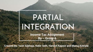 PARTIAL
INTEGRATION
Income Tax Assignment
By – Group 6
Created By: Yash Sakhuja, Kabir Seth, Harshit Kapoor and Manuj Kotnala
 