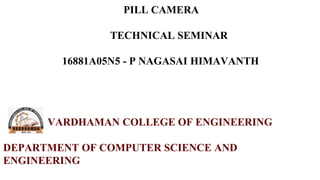 PILL CAMERA
TECHNICAL SEMINAR
16881A05N5 - P NAGASAI HIMAVANTH
VARDHAMAN COLLEGE OF ENGINEERING
DEPARTMENT OF COMPUTER SCIENCE AND
ENGINEERING
 