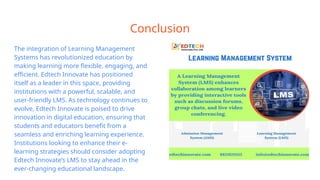 Conclusion
The integration of Learning Management
Systems has revolutionized education by
making learning more flexible, engaging, and
efficient. Edtech Innovate has positioned
itself as a leader in this space, providing
institutions with a powerful, scalable, and
user-friendly LMS. As technology continues to
evolve, Edtech Innovate is poised to drive
innovation in digital education, ensuring that
students and educators benefit from a
seamless and enriching learning experience.
Institutions looking to enhance their e-
learning strategies should consider adopting
Edtech Innovate’s LMS to stay ahead in the
ever-changing educational landscape.
 