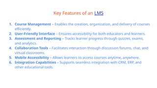 Key Features of an LMS
1. Course Management – Enables the creation, organization, and delivery of courses
efficiently.
2. User-Friendly Interface – Ensures accessibility for both educators and learners.
3. Assessment and Reporting – Tracks learner progress through quizzes, exams,
and analytics.
4. Collaboration Tools – Facilitates interaction through discussion forums, chat, and
virtual classrooms.
5. Mobile Accessibility – Allows learners to access courses anytime, anywhere.
6. Integration Capabilities – Supports seamless integration with CRM, ERP, and
other educational tools.
 