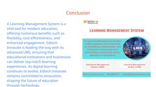 Conclusion
A Learning Management System is a
vital tool for modern education,
offering numerous benefits such as
flexibility, cost-effectiveness, and
enhanced engagement. Edtech
Innovate is leading the way with its
advanced LMS, ensuring that
educational institutions and businesses
can deliver top-notch learning
experiences. As digital learning
continues to evolve, Edtech Innovate
remains committed to innovation,
shaping the future of education
through technology.
 