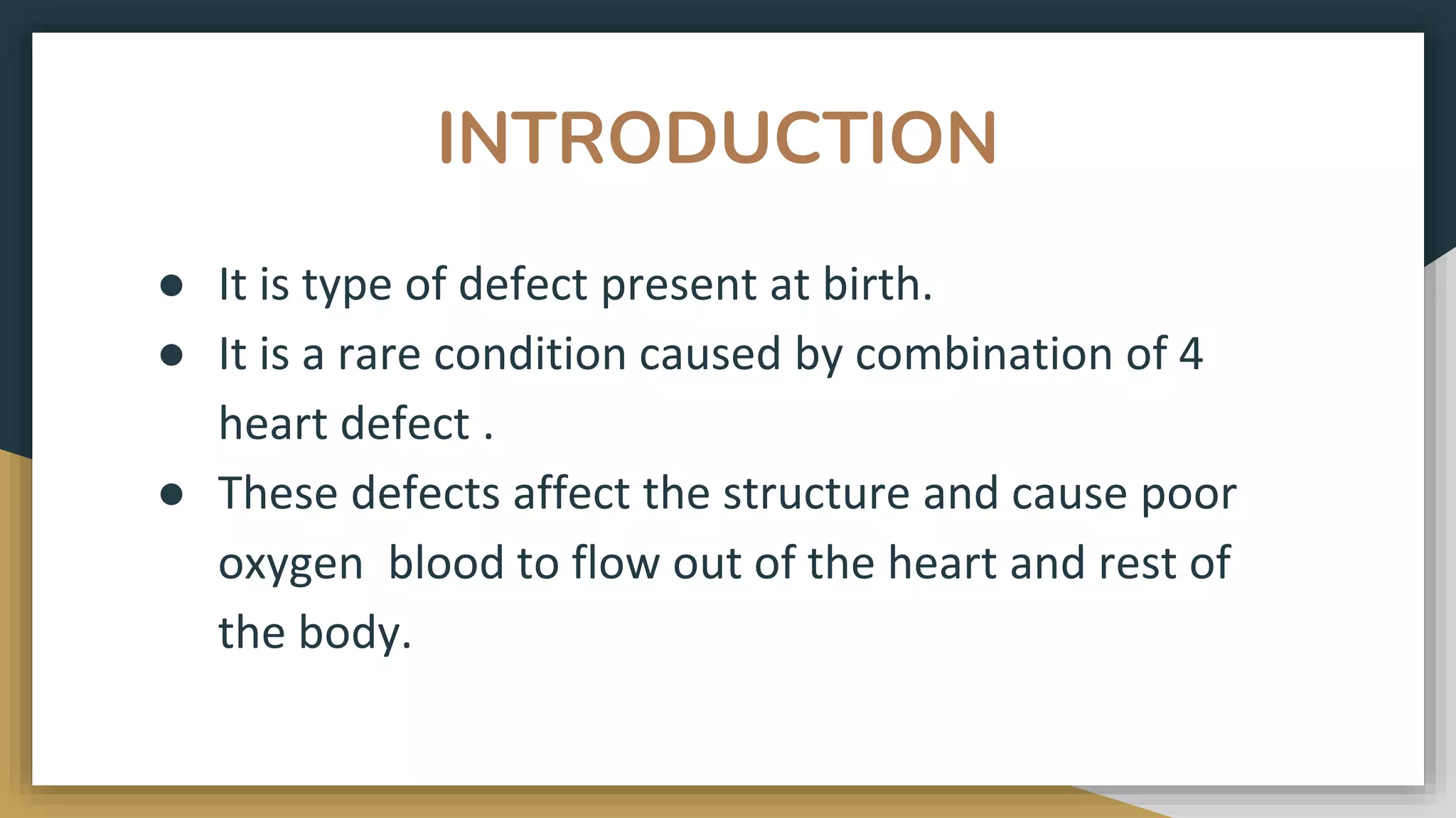 INTRODUCTION
● It is type of defect present at birth.
● It is a rare condition caused by combination of 4
heart defect .
● These defects affect the structure and cause poor
oxygen blood to flow out of the heart and rest of
the body.
 
