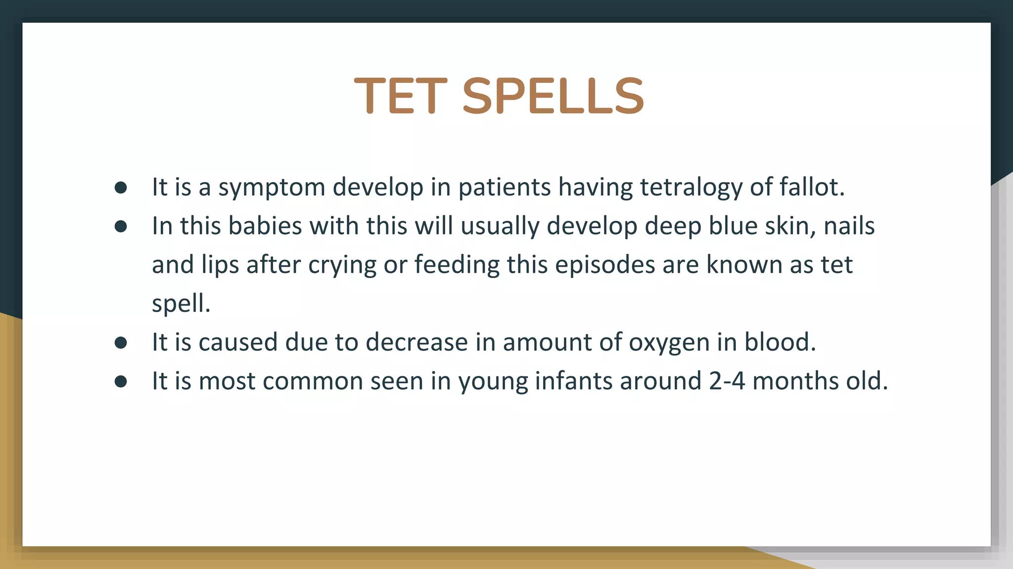 TET SPELLS
● It is a symptom develop in patients having tetralogy of fallot.
● In this babies with this will usually develop deep blue skin, nails
and lips after crying or feeding this episodes are known as tet
spell.
● It is caused due to decrease in amount of oxygen in blood.
● It is most common seen in young infants around 2-4 months old.
 