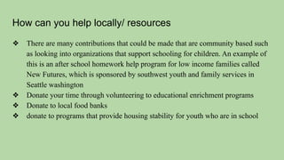 How can you help locally/ resources
❖ There are many contributions that could be made that are community based such
as looking into organizations that support schooling for children. An example of
this is an after school homework help program for low income families called
New Futures, which is sponsored by southwest youth and family services in
Seattle washington
❖ Donate your time through volunteering to educational enrichment programs
❖ Donate to local food banks
❖ donate to programs that provide housing stability for youth who are in school
 