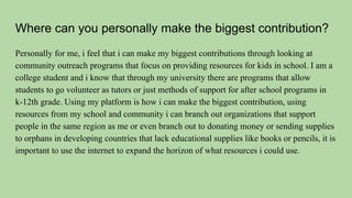 Where can you personally make the biggest contribution?
Personally for me, i feel that i can make my biggest contributions through looking at
community outreach programs that focus on providing resources for kids in school. I am a
college student and i know that through my university there are programs that allow
students to go volunteer as tutors or just methods of support for after school programs in
k-12th grade. Using my platform is how i can make the biggest contribution, using
resources from my school and community i can branch out organizations that support
people in the same region as me or even branch out to donating money or sending supplies
to orphans in developing countries that lack educational supplies like books or pencils, it is
important to use the internet to expand the horizon of what resources i could use.
 