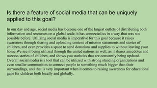Is there a feature of social media that can be uniquely
applied to this goal?
In our day and age, social media has become one of the largest outlets of distributing both
information and resources on a global scale, it has connected us in a way that was not
possible before. Utilizing social media is imperative for this goal because it raises
awareness through sharing and uploading content of mission statements and stories of
children, and even provides a space to send donations and supplies to without leaving your
home.We see it being utilized through the united nations as well, as it shares anecdotes and
success stories of children, and shows you statistics that are constantly being updated.
Overall social media is a tool that can be utilized with strong standing organizations and
even smaller communities to connect people to something much bigger than their
surroundings, and that is very important when it comes to raising awareness for educational
gaps for children both locally and globally.
 