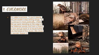 9. EVERMORE
● It's called evermore. To put it plainly,
we just couldn't stop writing songs. To
try and put it more poetically, it feels
like we were standing on the edge of
the folklorian woods and had a choice:
to turn and go back or to travel further
into the forest of this music. We chose
to wander deeper in
 