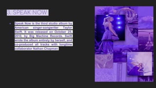 3. SPEAK NOW
● Speak Now is the third studio album by
American singer-songwriter Taylor
Swift. It was released on October 25,
2010, by Big Machine Records. Swift
wrote the album entirely by herself, and
co-produced all tracks with longtime
collaborator Nathan Chapman
 