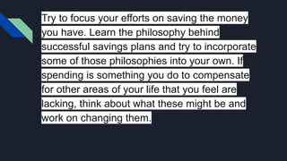 Try to focus your efforts on saving the money
you have. Learn the philosophy behind
successful savings plans and try to incorporate
some of those philosophies into your own. If
spending is something you do to compensate
for other areas of your life that you feel are
lacking, think about what these might be and
work on changing them.
 