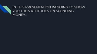 IN THIS PRESENTATION IM GOING TO SHOW
YOU THE 5 ATTITUDES ON SPENDING
MONEY.
 