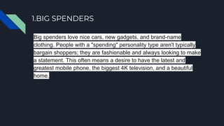 1.BIG SPENDERS
Big spenders love nice cars, new gadgets, and brand-name
clothing. People with a "spending" personality type aren't typically
bargain shoppers; they are fashionable and always looking to make
a statement. This often means a desire to have the latest and
greatest mobile phone, the biggest 4K television, and a beautiful
home.
 