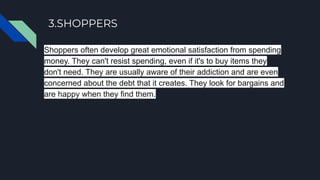 3.SHOPPERS
Shoppers often develop great emotional satisfaction from spending
money. They can't resist spending, even if it's to buy items they
don't need. They are usually aware of their addiction and are even
concerned about the debt that it creates. They look for bargains and
are happy when they find them.
 