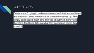 4.DEBTORS
Debtors aren't trying to make a statement with their expenditures,
and they don't shop to entertain or cheer themselves up. They
simply don't spend much time thinking about their money and
therefore don't keep tabs on what they spend and where they
spend it.
 