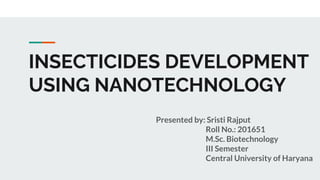 INSECTICIDES DEVELOPMENT
USING NANOTECHNOLOGY
Presented by: Sristi Rajput
Roll No.: 201651
M.Sc. Biotechnology
III Semester
Central University of Haryana
 