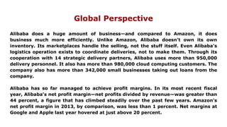 Global Perspective
Alibaba does a huge amount of business—and compared to Amazon, it does
business much more efficiently. Unlike Amazon, Alibaba doesn’t own its own
inventory. Its marketplaces handle the selling, not the stuff itself. Even Alibaba’s
logistics operation exists to coordinate deliveries, not to make them. Through its
cooperation with 14 strategic delivery partners, Alibaba uses more than 950,000
delivery personnel. It also has more than 980,000 cloud computing customers. The
company also has more than 342,000 small businesses taking out loans from the
company.
Alibaba has so far managed to achieve profit margins. In its most recent fiscal
year, Alibaba’s net profit margin—net profits divided by revenue—was greater than
44 percent, a figure that has climbed steadily over the past few years. Amazon’s
net profit margin in 2013, by comparison, was less than 1 percent. Net margins at
Google and Apple last year hovered at just above 20 percent.
 