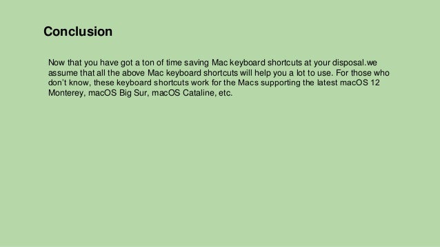 Conclusion
Now that you have got a ton of time saving Mac keyboard shortcuts at your disposal.we
assume that all the above Mac keyboard shortcuts will help you a lot to use. For those who
don’t know, these keyboard shortcuts work for the Macs supporting the latest macOS 12
Monterey, macOS Big Sur, macOS Cataline, etc.
 
