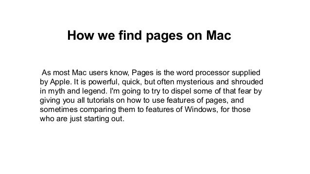 How we find pages on Mac
As most Mac users know, Pages is the word processor supplied
by Apple. It is powerful, quick, but often mysterious and shrouded
in myth and legend. I'm going to try to dispel some of that fear by
giving you all tutorials on how to use features of pages, and
sometimes comparing them to features of Windows, for those
who are just starting out.
 