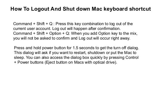 How To Logout And Shut down Mac keyboard shortcut
Command + Shift + Q : Press this key combination to log out of the
current user account. Log out will happen after confirmation.
Command + Shift + Option + Q: When you add Option key to the mix,
you will not be asked to confirm and Log out will occur right away.
Press and hold power button for 1.5 seconds to get the turn off dialog.
This dialog will ask if you want to restart, shutdown or put the Mac to
sleep. You can also access the dialog box quickly by pressing Control
+ Power buttons (Eject button on Macs with optical drive).
 