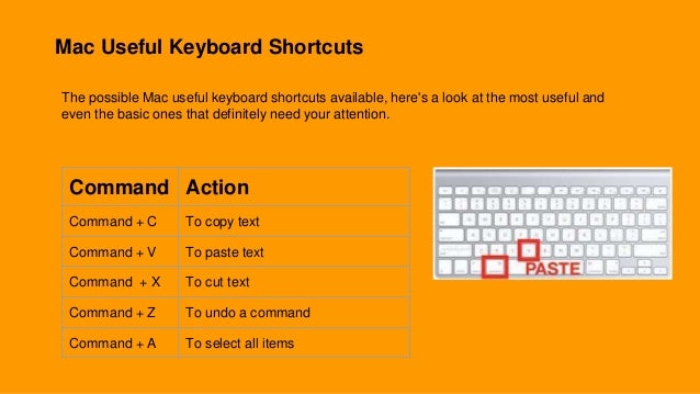Mac Useful Keyboard Shortcuts
The possible Mac useful keyboard shortcuts available, here's a look at the most useful and
even the basic ones that definitely need your attention.
Command Action
Command + C To copy text
Command + V To paste text
Command + X To cut text
Command + Z To undo a command
Command + A To select all items
 