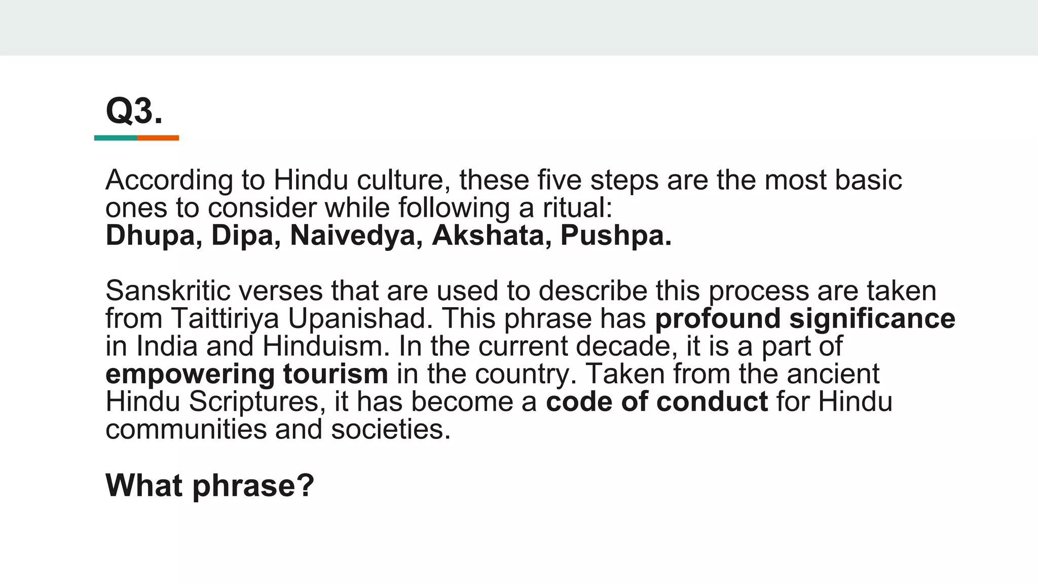 Q3.
According to Hindu culture, these five steps are the most basic
ones to consider while following a ritual:
Dhupa, Dipa, Naivedya, Akshata, Pushpa.
Sanskritic verses that are used to describe this process are taken
from Taittiriya Upanishad. This phrase has profound significance
in India and Hinduism. In the current decade, it is a part of
empowering tourism in the country. Taken from the ancient
Hindu Scriptures, it has become a code of conduct for Hindu
communities and societies.
What phrase?
 