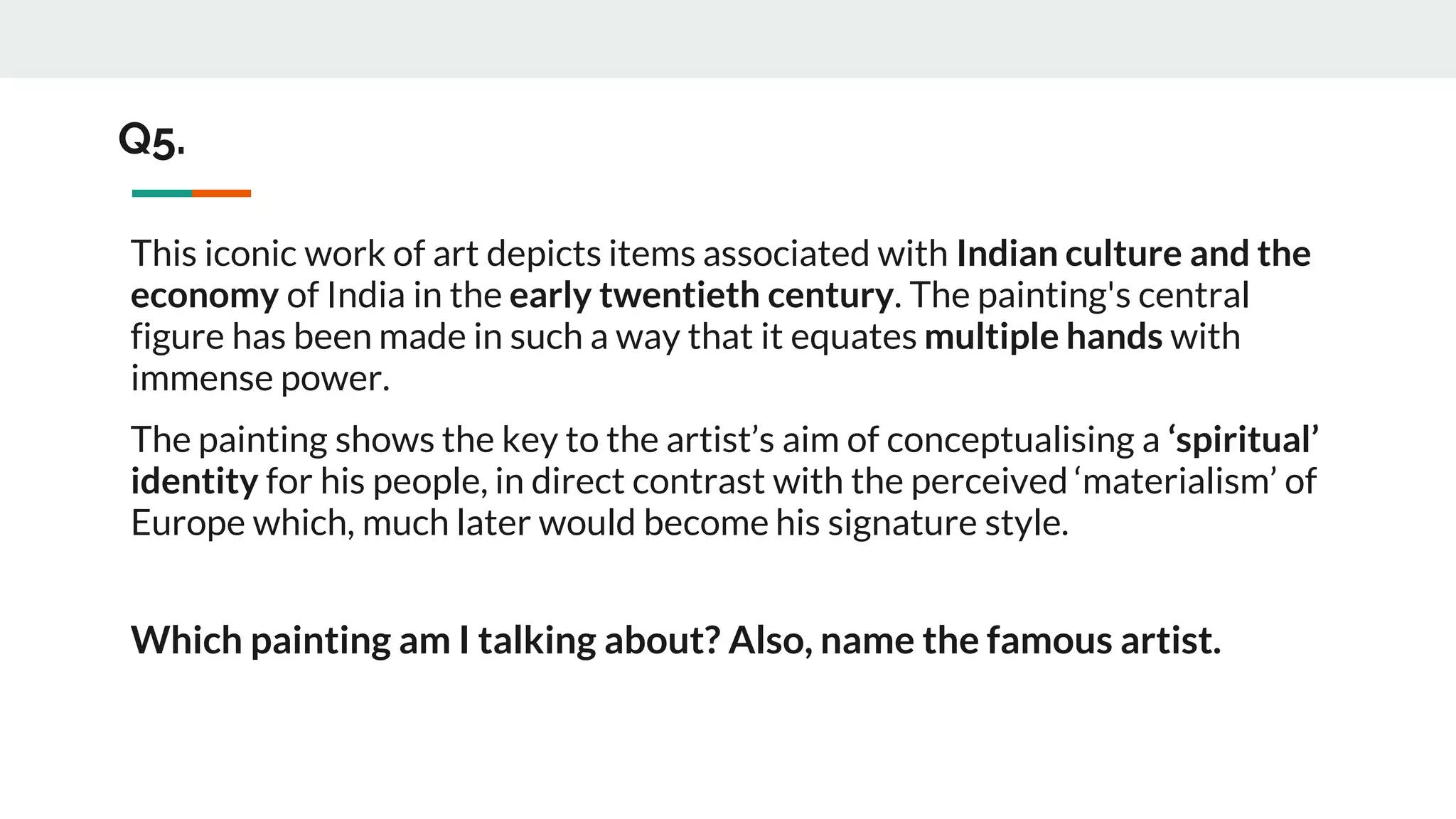 Q5.
This iconic work of art depicts items associated with Indian culture and the
economy of India in the early twentieth century. The painting's central
figure has been made in such a way that it equates multiple hands with
immense power.
The painting shows the key to the artist’s aim of conceptualising a ‘spiritual’
identity for his people, in direct contrast with the perceived ‘materialism’ of
Europe which, much later would become his signature style.
Which painting am I talking about? Also, name the famous artist.
 
