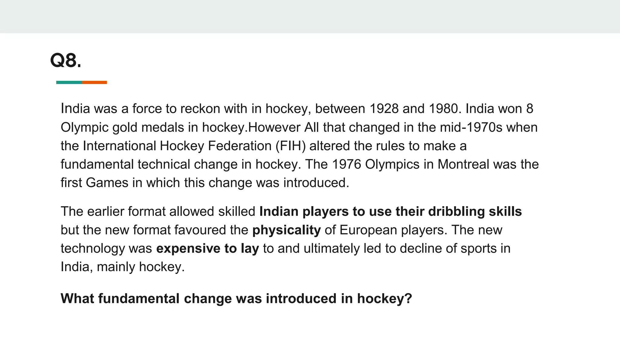 India was a force to reckon with in hockey, between 1928 and 1980. India won 8
Olympic gold medals in hockey.However All that changed in the mid-1970s when
the International Hockey Federation (FIH) altered the rules to make a
fundamental technical change in hockey. The 1976 Olympics in Montreal was the
first Games in which this change was introduced.
The earlier format allowed skilled Indian players to use their dribbling skills
but the new format favoured the physicality of European players. The new
technology was expensive to lay to and ultimately led to decline of sports in
India, mainly hockey.
What fundamental change was introduced in hockey?
Q8.
 