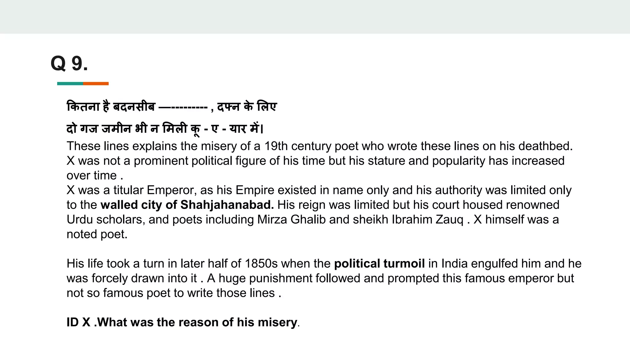Q 9.
कितना है बदनसीब —--------- , दफ्न ि
े लिए
दो गज जमीन भी न लमिी ि
ू - ए - यार में।
These lines explains the misery of a 19th century poet who wrote these lines on his deathbed.
X was not a prominent political figure of his time but his stature and popularity has increased
over time .
X was a titular Emperor, as his Empire existed in name only and his authority was limited only
to the walled city of Shahjahanabad. His reign was limited but his court housed renowned
Urdu scholars, and poets including Mirza Ghalib and sheikh Ibrahim Zauq . X himself was a
noted poet.
His life took a turn in later half of 1850s when the political turmoil in India engulfed him and he
was forcely drawn into it . A huge punishment followed and prompted this famous emperor but
not so famous poet to write those lines .
ID X .What was the reason of his misery.
 
