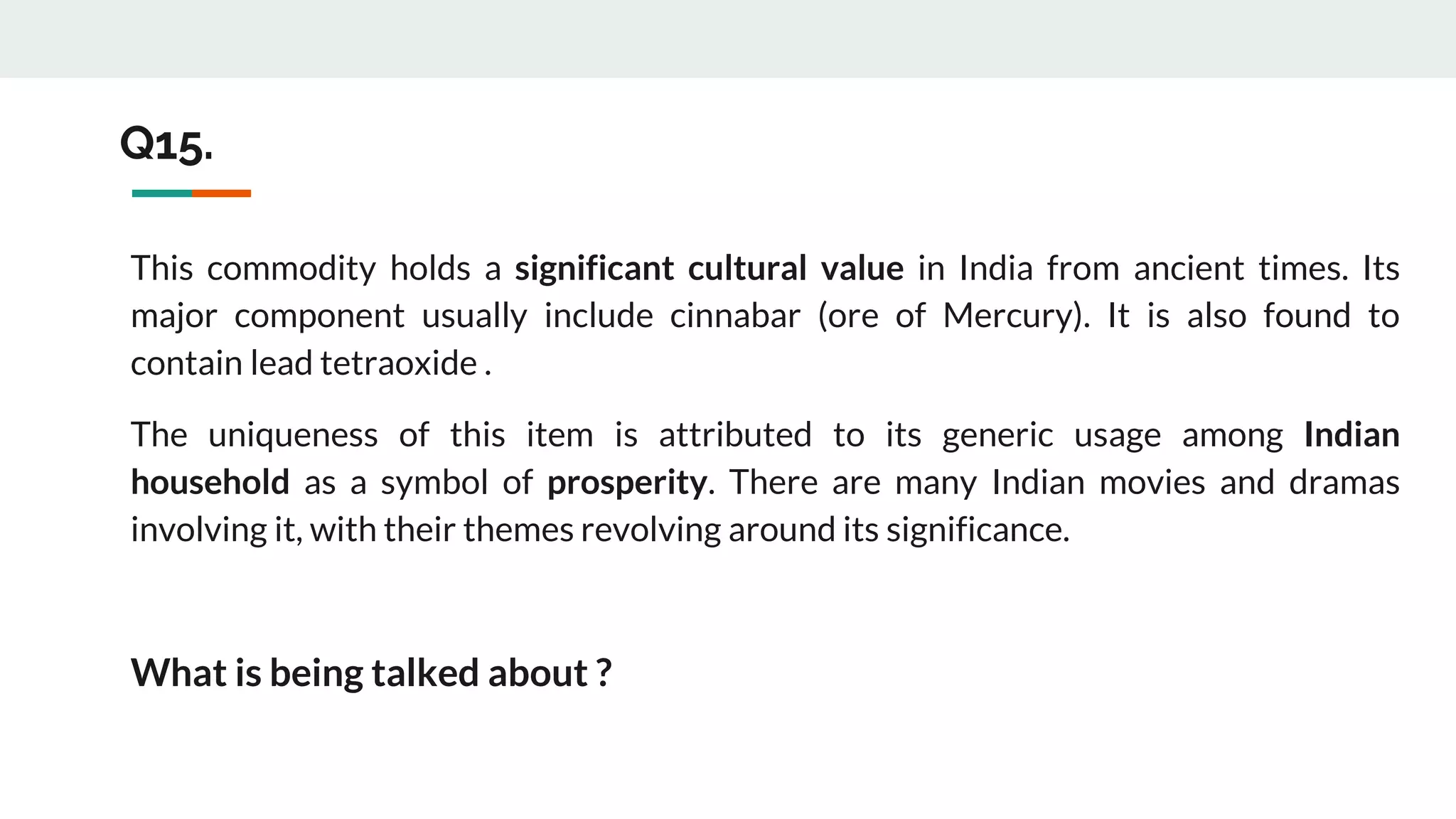 This commodity holds a significant cultural value in India from ancient times. Its
major component usually include cinnabar (ore of Mercury). It is also found to
contain lead tetraoxide .
The uniqueness of this item is attributed to its generic usage among Indian
household as a symbol of prosperity. There are many Indian movies and dramas
involving it, with their themes revolving around its significance.
What is being talked about ?
Q15.
 