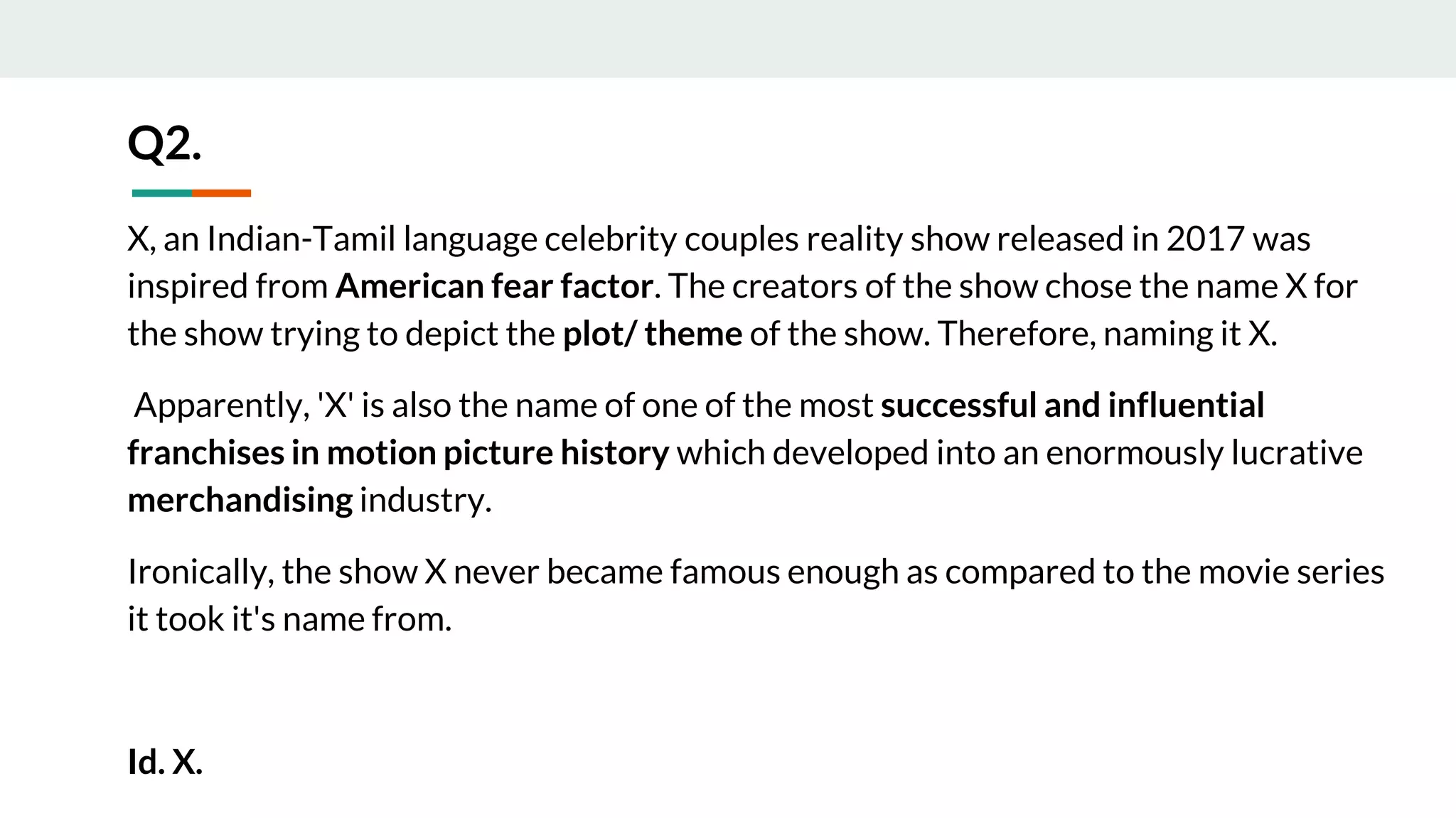 X, an Indian-Tamil language celebrity couples reality show released in 2017 was
inspired from American fear factor. The creators of the show chose the name X for
the show trying to depict the plot/ theme of the show. Therefore, naming it X.
Apparently, 'X' is also the name of one of the most successful and influential
franchises in motion picture history which developed into an enormously lucrative
merchandising industry.
Ironically, the show X never became famous enough as compared to the movie series
it took it's name from.
Id. X.
Q2.
 