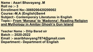 Name : Asari Bhavayang .M
Roll no :- 3
Enrollment No:-3069206420200002
Course:-M.A (English)Sem4
Subject:- Contemporary Literatures in English
Topic:- From ‘Manasa’ to ‘Madonna’: Reading Religion
and Mythology in Amitav Ghosh’s Gun Island
Teacher Name :- Dilip Barad sir
Batch :- 2020-2022
Email :- asaribhavyang7874@gmail.com
Department:- Department of English
 