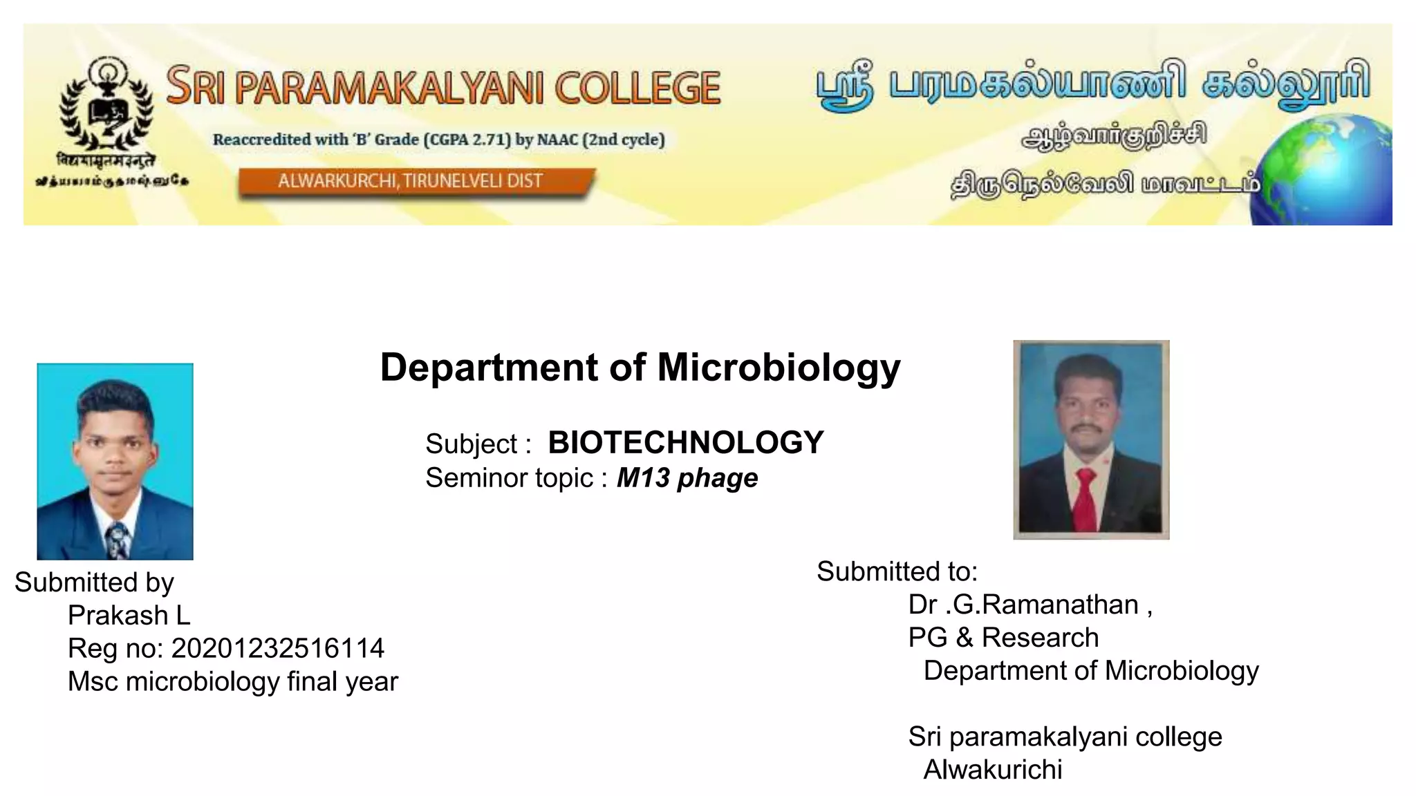 Department of Microbiology
Subject : BIOTECHNOLOGY
Seminor topic : M13 phage
Submitted to:
Dr .G.Ramanathan ,
PG & Research
Department of Microbiology
Sri paramakalyani college
Alwakurichi
Submitted by
Prakash L
Reg no: 20201232516114
Msc microbiology final year
